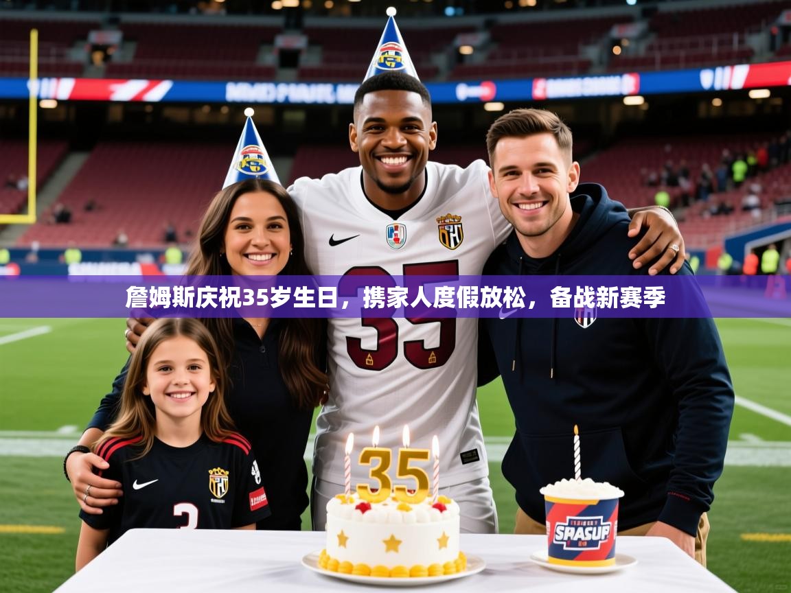 2025开云体育注册詹姆斯庆祝35岁生日，携家人度假放松，备战新赛季