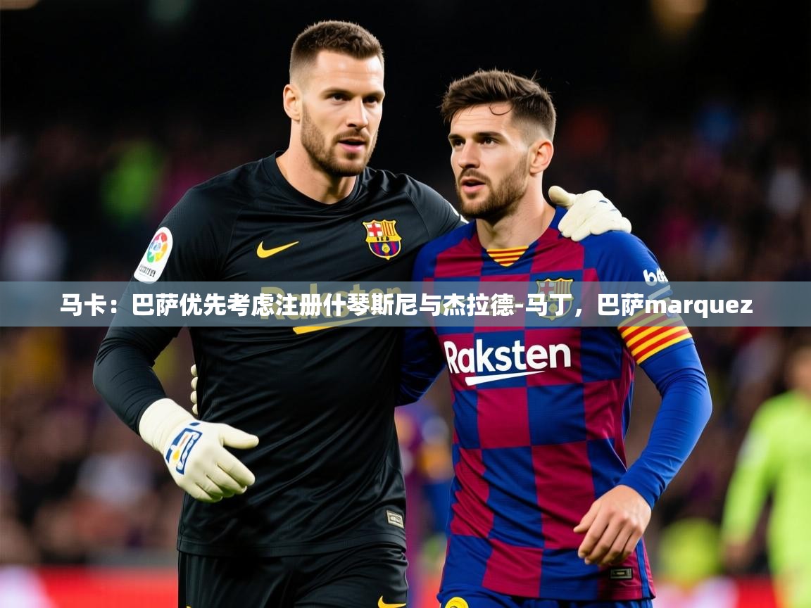 2025开云体育app官网下载地址马卡：巴萨优先考虑注册什琴斯尼与杰拉德-马丁，巴萨marquez