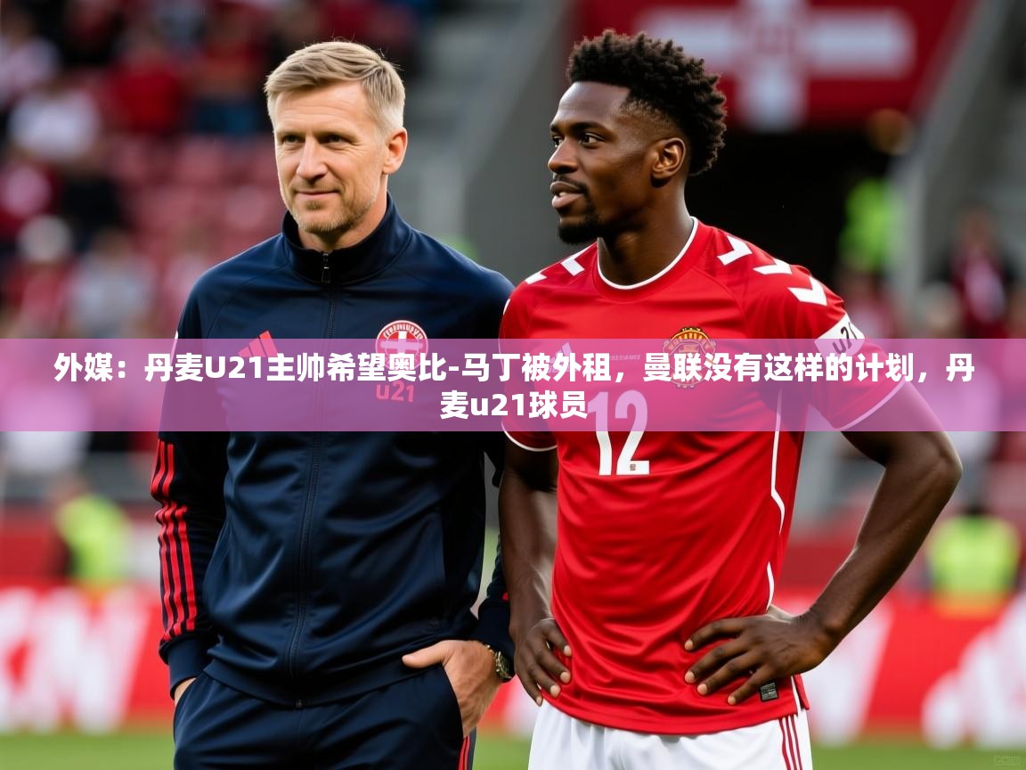 2025开云体育app网页版入口外媒：丹麦U21主帅希望奥比-马丁被外租，曼联没有这样的计划，丹麦u21球员