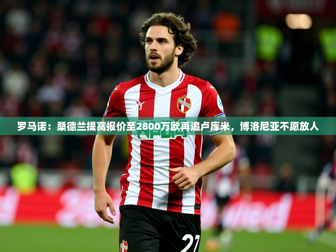 2025开云体育app官网入口罗马诺：桑德兰提高报价至2800万欧再追卢库米，博洛尼亚不愿放人  第2张