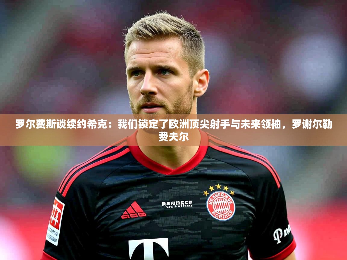 2025云开体育官网入口登录网页罗尔费斯谈续约希克：我们锁定了欧洲顶尖射手与未来领袖，罗谢尔勒费夫尔
